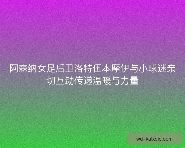 阿森纳女足后卫洛特伍本摩伊与小球迷亲切互动传递温暖与力量